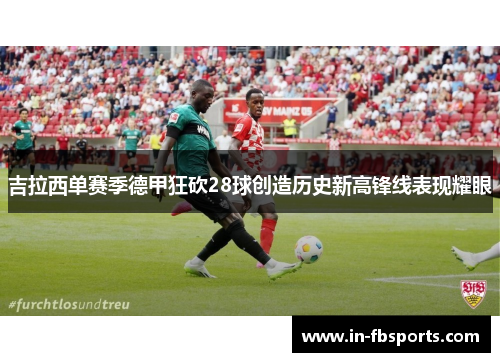 吉拉西单赛季德甲狂砍28球创造历史新高锋线表现耀眼 吉拉西单赛季德甲狂砍28球创造历史新高锋线表现耀眼